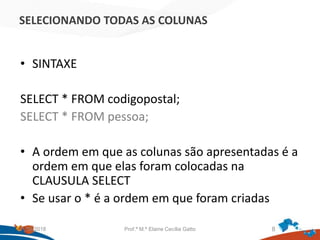 SELECIONANDO TODAS AS COLUNAS
• SINTAXE
SELECT * FROM codigopostal;
SELECT * FROM pessoa;
• A ordem em que as colunas são apresentadas é a
ordem em que elas foram colocadas na
CLAUSULA SELECT
• Se usar o * é a ordem em que foram criadas
21/09/2018 Prof.ª M.ª Elaine Cecília Gatto 8
 