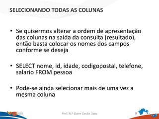 SELECIONANDO TODAS AS COLUNAS
• Se quisermos alterar a ordem de apresentação
das colunas na saída da consulta (resultado),
então basta colocar os nomes dos campos
conforme se deseja
• SELECT nome, id, idade, codigopostal, telefone,
salario FROM pessoa
• Pode-se ainda selecionar mais de uma vez a
mesma coluna
21/09/2018 Prof.ª M.ª Elaine Cecília Gatto 9
 
