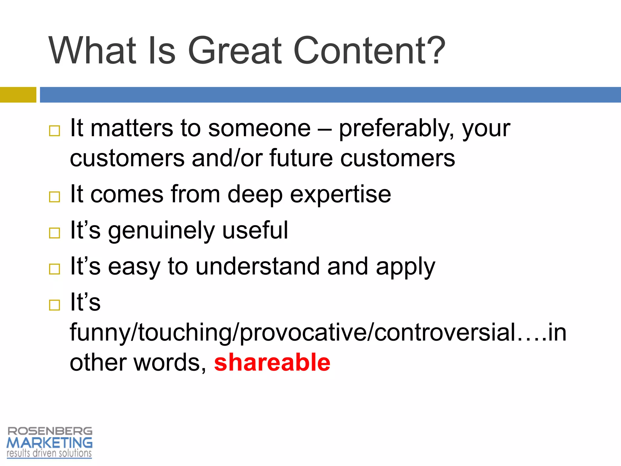 What Is Great Content?
   It matters to someone – preferably, your
    customers and/or future customers
   It comes from deep expertise
   It’s genuinely useful
   It’s easy to understand and apply
   It’s
    funny/touching/provocative/controversial….in
    other words, shareable
 