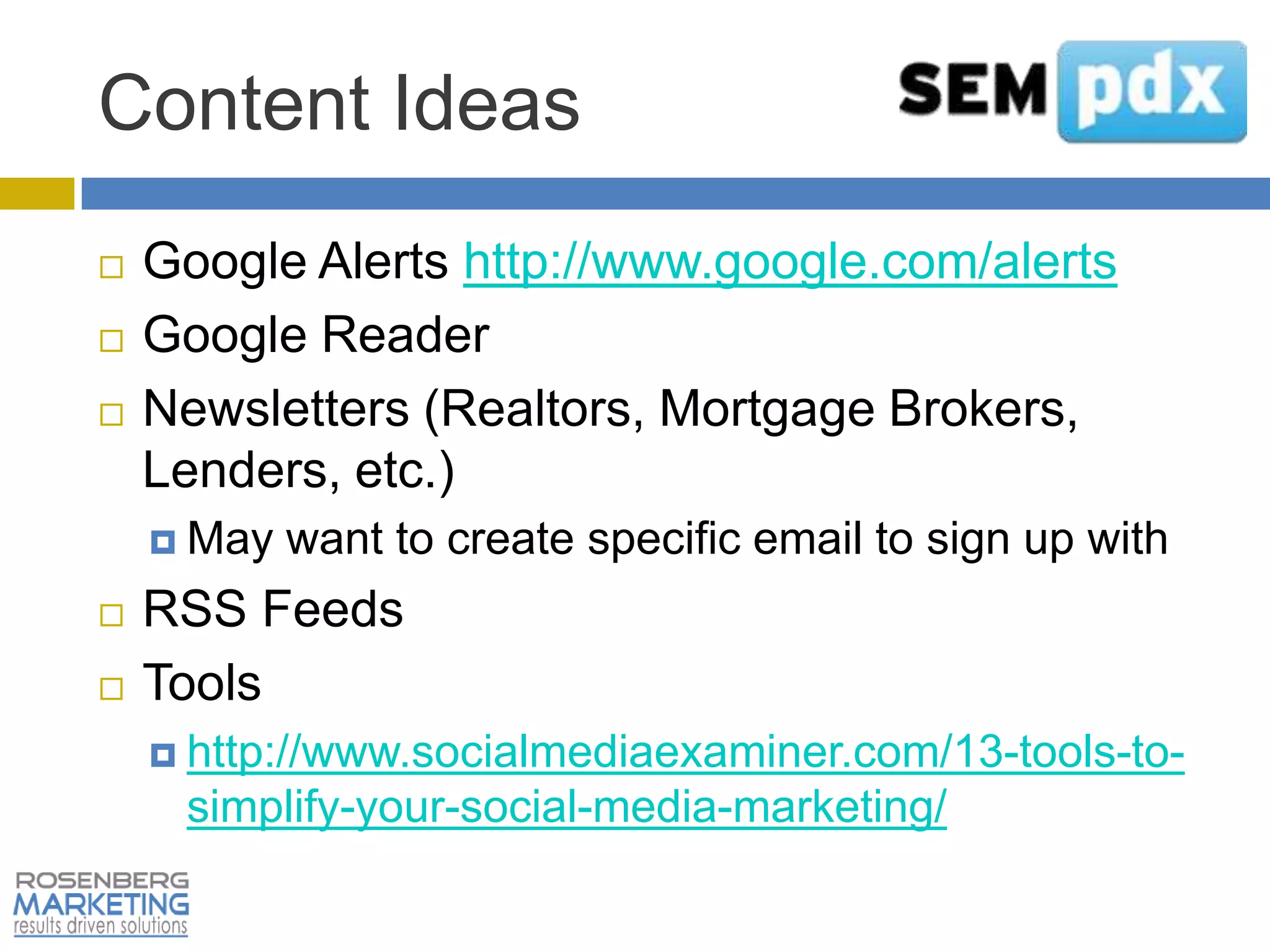 Content Ideas
   Google Alerts http://www.google.com/alerts
   Google Reader
   Newsletters (Realtors, Mortgage Brokers,
    Lenders, etc.)
     May   want to create specific email to sign up with
   RSS Feeds
   Tools
     http://www.socialmediaexaminer.com/13-tools-to-
     simplify-your-social-media-marketing/
 
