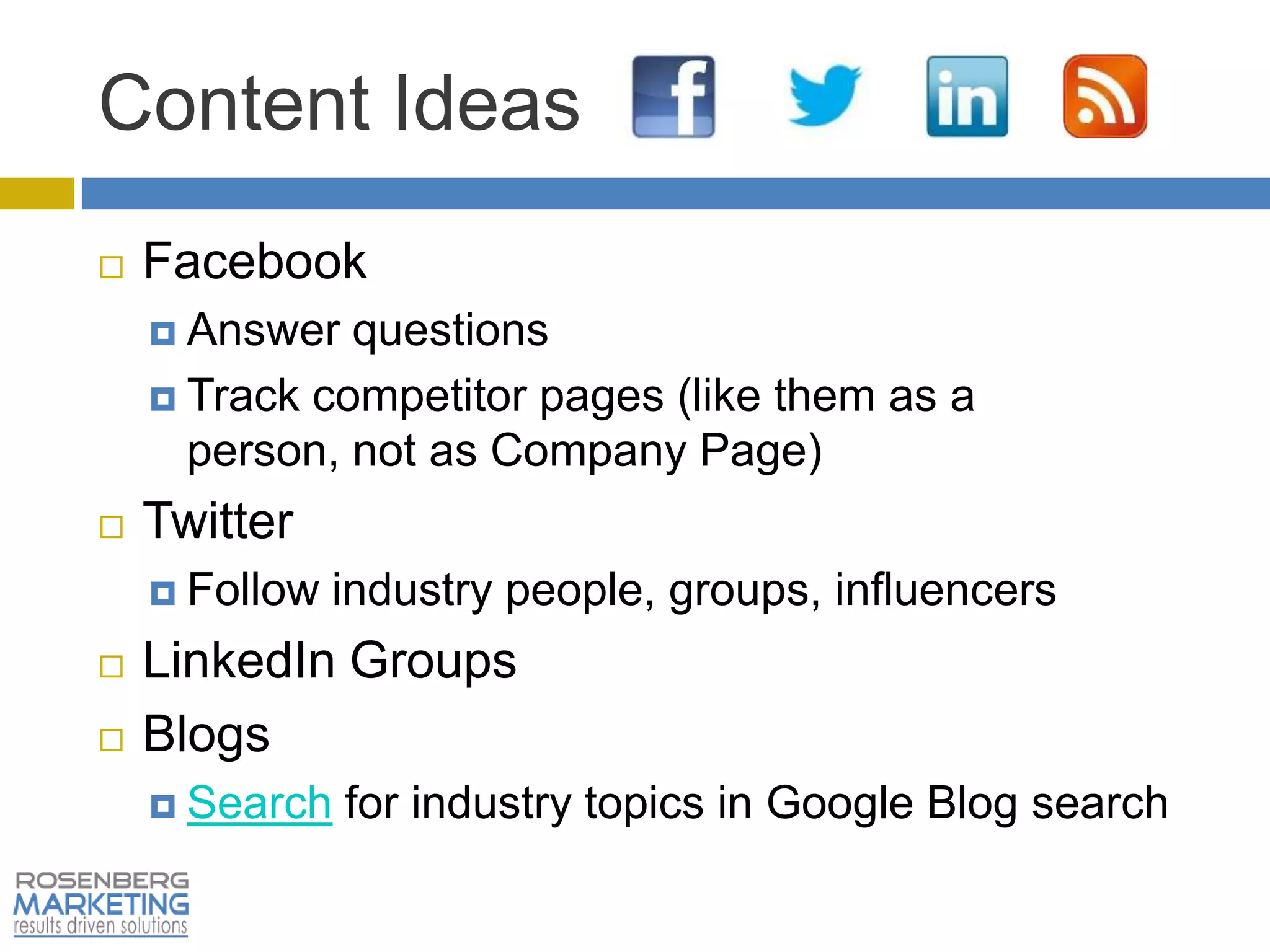 Content Ideas
   Facebook
     Answer  questions
     Track competitor pages (like them as a
      person, not as Company Page)
   Twitter
     Follow   industry people, groups, influencers
   LinkedIn Groups
   Blogs
     Search   for industry topics in Google Blog search
 