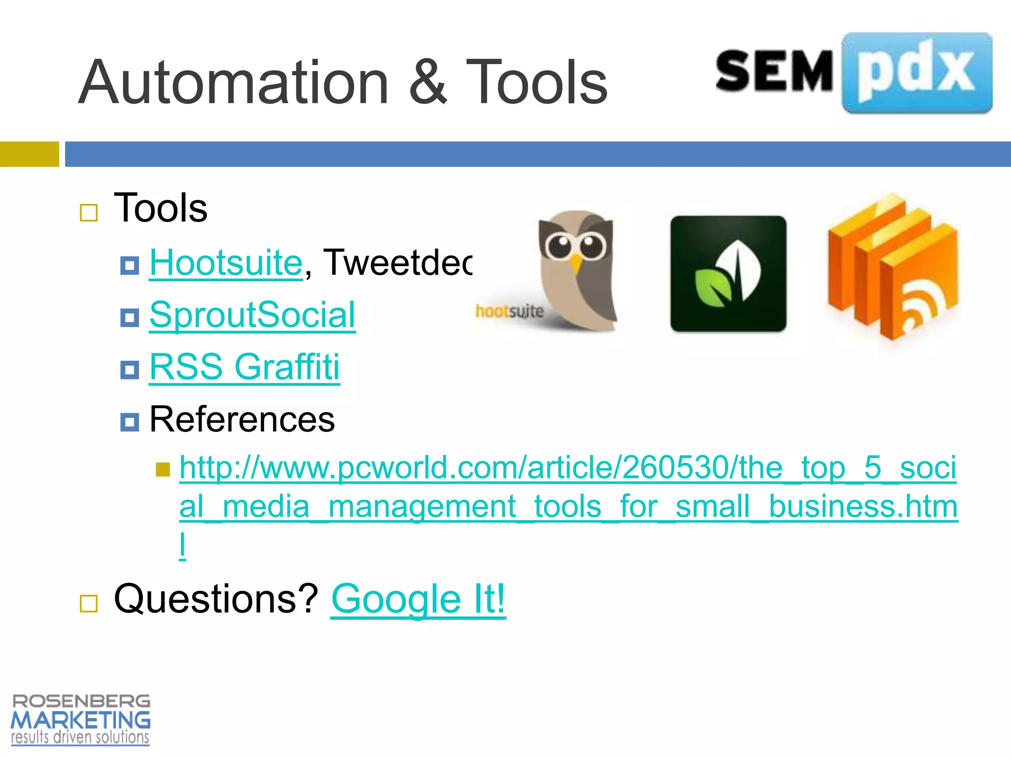Automation & Tools
   Tools
     Hootsuite,Tweetdeck
     SproutSocial

     RSS Graffiti

     References
       http://www.pcworld.com/article/260530/the_top_5_soci
       al_media_management_tools_for_small_business.htm
       l
   Questions? Google It!
 