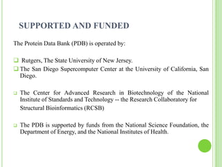 SUPPORTED AND FUNDED
The Protein Data Bank (PDB) is operated by:

 Rutgers, The State University of New Jersey.
 The San Diego Supercomputer Center at the University of California, San
  Diego.

   The Center for Advanced Research in Biotechnology of the National
    Institute of Standards and Technology -- the Research Collaboratory for
    Structural Bioinformatics (RCSB)

   The PDB is supported by funds from the National Science Foundation, the
    Department of Energy, and the National Institutes of Health.
 