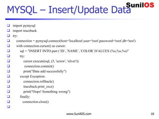 www.SunilOS.com 18
MYSQL – Insert/Update Data
 import pymysql
 import traceback
 try:
 connection = pymysql.connect(host='localhost',user='root',password='root',db='test')
 with connection.cursor() as cursor:
 sql = "INSERT INTO part (`ID`,`NAME`,`COLOR`)VALUES (%s,%s,%s)"
 try:
 cursor.execute(sql, (5, 'screw', 'silver'))
 connection.commit()
 print("Data add successfully")
 except Exception:
 connection.rollback()
 traceback.print_exc()
 print("Oops! Something wrong")
 finally:
 connection.close()

 