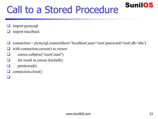 www.SunilOS.com 22
Call to a Stored Procedure
 import pymysql
 import traceback
 connection = pymysql.connect(host='localhost',user='root',password='root',db='abc')
 with connection.cursor() as cursor:
 cursor.callproc(“userCount")
 for result in cursor.fetchall():
 print(result)
 connection.close()

 