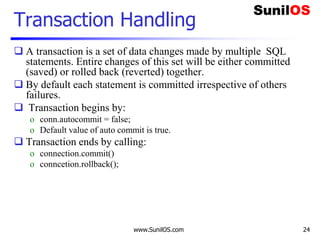 www.SunilOS.com 24
Transaction Handling
 A transaction is a set of data changes made by multiple SQL
statements. Entire changes of this set will be either committed
(saved) or rolled back (reverted) together.
 By default each statement is committed irrespective of others
failures.
 Transaction begins by:
o conn.autocommit = false;
o Default value of auto commit is true.
 Transaction ends by calling:
o connection.commit()
o conncetion.rollback();
 