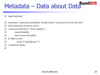 www.SunilOS.com 28
Metadata – Data about Data
 import pymysql
 connection = pymysql.connect(host='localhost',user='root',password='root',db='abc')
 with connection.cursor() as cursor:
 cursor.execute("select * from company ")
 cursor.fetchall()
 meta=cursor.description
 for data in meta:
 print("t",data[0],end="")
 connection.close()

 
