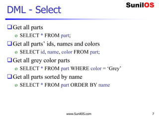 www.SunilOS.com 7
DML - Select
Get all parts
o SELECT * FROM part;
Get all parts’ ids, names and colors
o SELECT id, name, color FROM part;
Get all grey color parts
o SELECT * FROM part WHERE color = ‘Grey’
Get all parts sorted by name
o SELECT * FROM part ORDER BY name
 