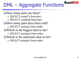 www.SunilOS.com 8
DML – Aggregate Functions
How many parts are there?
o SELECT count(*) from part;
o SELECT count(id) from part;
How many parts have been sold?
o SELECT sum(qty) from order
Which is the biggest deal so far?
o SELECT max(qty) from order;
Which is the minimum deal so far?
o SELECT min(qty) from order;
 