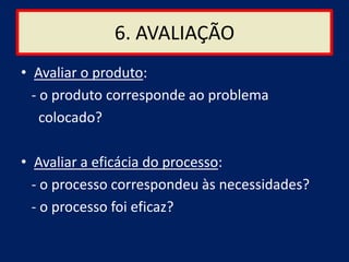 6. AVALIAÇÃO
• Avaliar o produto:
  - o produto corresponde ao problema
    colocado?

• Avaliar a eficácia do processo:
  - o processo correspondeu às necessidades?
  - o processo foi eficaz?
 
