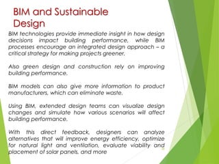 BIM and Sustainable
Design
29
BIM technologies provide immediate insight in how design
decisions impact building performance, while BIM
processes encourage an integrated design approach – a
critical strategy for making projects greener.
Also green design and construction rely on improving
building performance.
BIM models can also give more information to product
manufacturers, which can eliminate waste.
Using BIM, extended design teams can visualize design
changes and simulate how various scenarios will affect
building performance.
With this direct feedback, designers can analyze
alternatives that will improve energy efficiency, optimize
for natural light and ventilation, evaluate viability and
placement of solar panels, and more
 