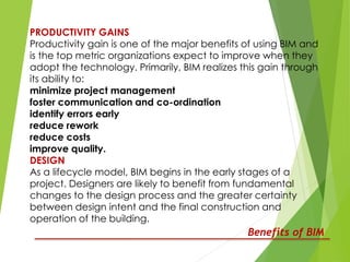PRODUCTIVITY GAINS
Productivity gain is one of the major benefits of using BIM and
is the top metric organizations expect to improve when they
adopt the technology. Primarily, BIM realizes this gain through
its ability to:
minimize project management
foster communication and co-ordination
identify errors early
reduce rework
reduce costs
improve quality.
DESIGN
As a lifecycle model, BIM begins in the early stages of a
project. Designers are likely to benefit from fundamental
changes to the design process and the greater certainty
between design intent and the final construction and
operation of the building.
Benefits of BIM
 