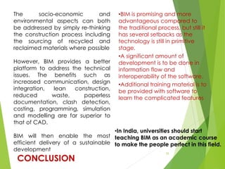 CONCLUSION
33
The socio-economic and
environmental aspects can both
be addressed by simply re-thinking
the construction process including
the sourcing of recycled and
reclaimed materials where possible
However, BIM provides a better
platform to address the technical
issues. The benefits such as
increased communication, design
integration, lean construction,
reduced waste, paperless
documentation, clash detection,
costing, programming, simulation
and modelling are far superior to
that of CAD.
BIM will then enable the most
efficient delivery of a sustainable
development
•BIM is promising and more
advantageous compared to
the traditional process, but still it
has several setbacks as the
technology is still in primitive
stage.
•A significant amount of
development is to be done in
information flow and
interoperability of the software.
•Additional training material is to
be provided with software to
learn the complicated features
•In India, universities should start
teaching BIM as an academic course
to make the people perfect in this field.
 