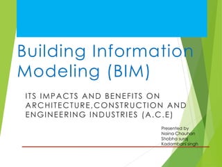 Building Information
Modeling (BIM)
ITS IMPACTS AND BENEFITS ON
ARCHITECTURE,CONSTRUCTION AND
ENGINEERING INDUSTRIES (A.C.E)
Presented by
Naina Chauhan
Shobha suraj
Kadambani singh
 