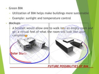 Solar Study
• Green BIM
• Utilization of BIM helps make buildings more sustainable
• Example: sunlight and temperature control
• Mockups
• A headset would allow one to walk into an empty room and
get a virtual feel of what the room will look like upon
completion
FUTURE POSSIBILITIES OF BIM
 