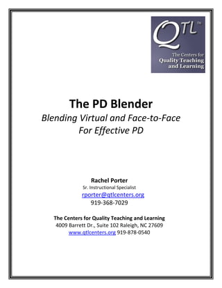 The PD Blender
Blending Virtual and Face-to-Face
         For Effective PD



                  Rachel Porter
              Sr. Instructional Specialist
             rporter@qtlcenters.org
                919-368-7029

  The Centers for Quality Teaching and Learning
   4009 Barrett Dr., Suite 102 Raleigh, NC 27609
        www.qtlcenters.org 919-878-0540
 