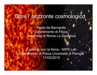 Oltre l’ orizzonte cosmologico
            Paolo de Bernardis
           Dipartimento di Fisica
      Università di Roma La Sapienza


      A pranzo con la fisica - NIPS Lab
 Dipartimento di Fisica Università di Perugia
                 11/03/2010
 