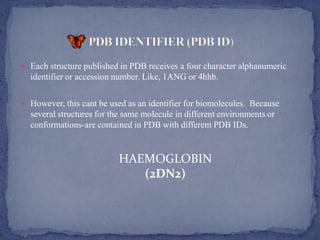  Each structure published in PDB receives a four character alphanumeric
  identifier or accession number. Like, 1ANG or 4hhb.

 However, this cant be used as an identifier for biomolecules. Because
  several structures for the same molecule in different environments or
  conformations-are contained in PDB with different PDB IDs.


                          HAEMOGLOBIN
                             (2DN2)
 