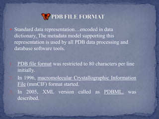  Standard data representation…encoded in data
     dictionary. The metadata model supporting this
     representation is used by all PDB data processing and
     database software tools.

1. PDB file format was restricted to 80 characters per line
   initially.
2. In 1996, macromolecular Crystallographic Information
   File (mmCIF) format started.
3. In 2005, XML version called as PDBML, was
   described.
 
