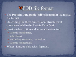  The Protein Data Bank (pdb) file format is a textual
  file format
 describing the three dimensional structures of
  molecules held in the Protein Data Bank.
 provides description and annotation structure
   atomic coordinates,
   side chains,
   secondary structure,   as well as
   atomic connectivity
 Water , ions, nucleic acids, ligands…
 