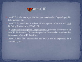  mmCIF is the acronym for the macromolecular Crystallographic
  Information File.
 mmCIF is based on a subset of the syntax rules for the Self
  Defining Text Archive (STAR) file.
 A Dictionary Description Language (DDL) defines the structure of
  mmCIF dictionaries. Dictionaries provide the metadata which define
  the content of mmCIF data files.
 mmCIF data files, dictionaries and DDLs are all expressed in a
  common syntax.
 