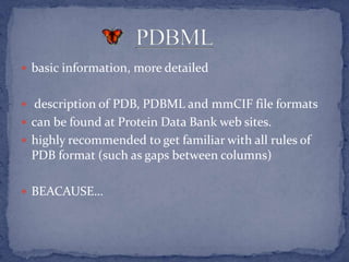  basic information, more detailed


 description of PDB, PDBML and mmCIF file formats
 can be found at Protein Data Bank web sites.
 highly recommended to get familiar with all rules of
 PDB format (such as gaps between columns)

 BEACAUSE…
 