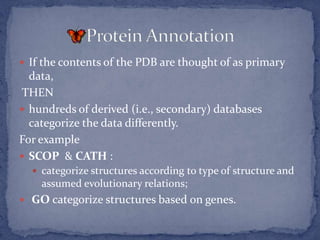  If the contents of the PDB are thought of as primary
  data,
THEN
 hundreds of derived (i.e., secondary) databases
  categorize the data differently.
For example
 SCOP & CATH :
   categorize structures according to type of structure and
    assumed evolutionary relations;
 GO categorize structures based on genes.
 