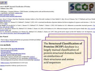 The Structural Classification of
Proteins (SCOP) database is a
largely manual classification of
protein structural domains based
on similarities of
their structures and amino
acid sequences
 