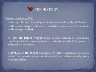Two forces to initiate PDB:
   Growing collection of sets of protein structural data by X-Ray diffraction.
   NMR-nuclear Magnetic Resonance method to visualize protein structures
  in 3D, emerged in 1968.


 In 1969,   Dr Edger Meyer began to write software to store atomic
  coordinates files in a common format to make them available for geometric
  and graphical evaluation.


 In 1971, one of Dr   Meyer’s programs- SEARCH- enabled networking i.e
  enabled the researchers to access information from database to study protein
  structures offline.
 