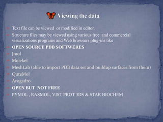  Text file can be viewed or modified in editor.
 Structure files may be viewed using various free and commercial
    visualizations programs and Web browsers plug-ins like
   OPEN SOURCE PDB SOFTWERES
   Jmol
   Molekel
   MeshLab (able to import PDB data set and buildup surfaces from them)
   QuteMol
 Avogadro
 OPEN BUT NOT FREE
 PYMOL , RASMOL, VIST PROT 3DS & STAR BIOCHEM
 