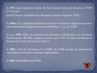  In 1973, upon Hamilton’s death, Dr Tom Koetzle took over direction of PDB
  for 20 years.
 mmCIF project completed and Structural genomics began in 1970s.


 In 1980s, IUCr guidelines established, number of structures deposited increases
  and independent biological databases established – e.g., the NDB.

 In Oct, 1998; PDB was transferred to Research Collaboratory for Structural
  Bioinformatics (RCSB), complete transfer since 1999. Dr Helen M Berman of
  Rutgers University was the new director.

 In 2003, with the formation of wwPDB, the PDB became an international
  organization having three member organizations.

 In 2006, the BMRB joined PDB.
 