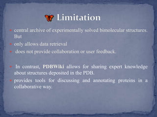  central archive of experimentally solved bimolecular structures.
  But
 only allows data retrieval
 does not provide collaboration or user feedback.


 In contrast, PDBWiki allows for sharing expert knowledge
  about structures deposited in the PDB.
 provides tools for discussing and annotating proteins in a
  collaborative way.
 