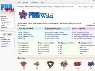  The Protein Data Bank (PDB) is the central archive of
  experimentally solved bimolecular structures. However, the
  PDB only allows data retrieval and does not provide
  functionality for collaboration or user feedback.
 In contrast, PDBWiki allows for sharing expert knowledge
  about structures deposited in the PDB. It provides tools for
  discussing and annotating proteins in a collaborative way. The
  goal is to create a central and freely-accessible repository of
  user-contributed information that will be useful for anyone
  working with PDB structures. As such PDBWiki can be
  considered a part of a wider effort in community-based
  biological databases curation.
 