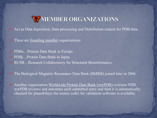  Act as Data deposition, Data processing and Distribution centers for PDB data.


 Three are founding member organizations:


 PDBe…Protein Data Bank in Europe.
 PDBj…Protein Data Bank in Japan.
 RCSB…Research Collaboratory for Structural Bioinformatics.


 The Biological Magnetic Resonance Data Bank (BMRB) joined later in 2006.


 Another organization Worldwide Protein Data Bank (wwPDB) oversees PDB.
  wwPDB reviews and annotates each submitted entry and then it is automatically
  checked for plausibility( the source code) for validation software is available.
 