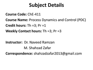 Subject Details
Course Code: ChE-411
Course Name: Process Dynamics and Control (PDC)
Credit hours: Th =3; Pr =1
Weekly Contact hours: Th =3; Pr =3
Instructor: Dr. Naveed Ramzan
M. Shahzad Zafar
Correspondence: shahzadzafar2013@gmail.com
 