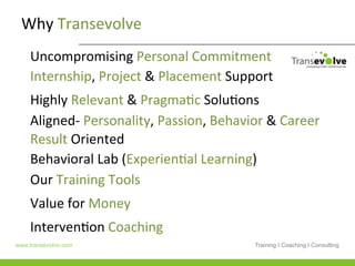 Why	
  Transevolve	
  
    Uncompromising	
  Personal	
  Commitment	
  	
  	
  
    Internship,	
  Project	
  &	
  Placement	
  Support	
  
    Highly	
  Relevant	
  &	
  PragmaHc	
  SoluHons	
  
    Aligned-­‐	
  Personality,	
  Passion,	
  Behavior	
  &	
  Career	
  
    Result	
  Oriented	
  	
  
    Behavioral	
  Lab	
  (ExperienHal	
  Learning)	
  
    Our	
  Training	
  Tools	
  	
  
    Value	
  for	
  Money	
  
    IntervenHon	
  Coaching	
  	
  
www.transevolve.com                                     Training I Coaching I Consulting
 