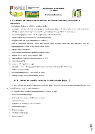 Agrupamento de Escolas de
Vila d’Este
Bibliotecas Escolares
2013/2017
Page10
4.2.8 Critérios para seleção de documentos em formato eletrónico, multimédia e
audiovisual
Nos Recursos On-Line, os critérios a considerar serão:
1. -apreciação e seleção criteriosa, pela equipa da Biblioteca, das páginas da Internet, tendo em conta os critérios
definidos para os materiais impressos (autoridade, correção científica, qualidade de conteúdo ...);
2. -atualidade da página, quanto à data de criação e a sua actualização regular;
3. - objetivo informativo, formativo e educativo da informação;
4. -a ligação com outras páginas de interesse na temática;
5. -tipos de conteúdos a privilegiar : jornais, enciclopédias, bases de dados online; links para websites a partir da
página da Biblioteca Escolar ou do catálogo online ,outros…
6. - Caráter lúdico – formativo;
7. -imparcialidade e independência da informação veiculada;
8. - público-alvo ao qual se destina a página WEB;
9. -organização e o design utilizado na concepção do SITE;
10. -estabilidade da URL;
11. -acesso ao SITE é gratuito ou pago
12. - conteúdos e áreas a abranger, de acordo com as necessidades e interesses dos utilizadores;
13. políticas de licenciamento;
14. critérios no âmbito da Ética e dos Direitos de Autor;
15. -catálogo e blogue com a inclusão destes recursos.
4.2.9. Critérios para seleção de outros tipos de material (jogos …)
Os jogos didáticos são também importantes na coleção para o desenvolvimento de competências diversificadas, para
tal é necessário ter em conta os seguintes aspetos:
1. - A abrangência das competências a desenvolver no objetivo do jogo
2. - Caracterização do tipo de jogo
3. -Caráter educativo e a sua relação com o currículo;
4. -suportes variados;
5. -pertinência da informação que é transmitida.
6. -Vertente pedagógica
7. - Segurança do jogo
8. -relação qualidade-preço;
9. - Recomendações
 