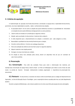 Agrupamento de Escolas de
Vila d’Este
Bibliotecas Escolares
2013/2017
Page11
5– Critérios de aquisição
A implementação da aquisição dos fundos documentais centralizada na equipa evita a duplicidade de documentos,
permitindo uma maior objetividade na escolha , dado o conhecimento das coleções.
1. As aquisições devem ter em conta as coleções das quatro bibliotecas escolares e a possibilidade de intercâmbio
e circulação do acervo pelas bibliotecas do Agrupamento ou outras próximas.
2. Devem ainda ser tomados em consideração os seguintes critérios:
3. Seleção após auscultação de documentos / materiais úteis a adquirir;
4. A verba disponível para o desenvolvimento da coleção e o montante para cada categoria ou tema.
5. Necessidade e qualidade dos documentos/materiais para a coleção,
6. Consulta a várias editoras e livrarias com catálogos disponíveis;
7. Feita uma avaliação dos editores será mais fácil cumprir os seguintes objetivos
8. Adquirir material o mais rápido possível;
9. Conseguir um preço mais baixo por unidade;
10. Em relação às obras mais utilizadas pelos alunos, devem ser adquiridos mais do que um exemplar de
cada título escolhido.
6. Preservação
6.1. Conservação – Para além das condições físicas para evitar a deterioração dos materiais, por
exemplo (boa manutenção do espaço físico), deverá sempre ser feito um bibliopaper para todos os anos iniciais de cada
escola no sentido de fazerem formação relativamente à coleção, organização e importância da preservação dos
documentos.
6.2. Restauro – Os documentos a necessitar de restauro serão encaminhados para os colegas do Departamento de
Expressões , na área da Educação Visual e Tecnológica , para a reparação de danos causados pelo mau uso (vide Regulamento
das BE ) .
Durante o projeto de Biblioterapia , este restauro poderá ser em certos casos feito pela equipa de alunos abrangidos.
 