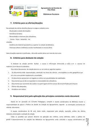 Agrupamento de Escolas de
Vila d’Este
Bibliotecas Escolares
2013/2017
Page12
7...Critérios para as ofertas/doações
Na aceitação das ofertas deverão observar-se alguns cuidados como:
-Atualização e estado das doações.
- Pertinência temática
- Necessidades e interesses dos utilizadores;
- Pontos fracos existentes nas
coleções;
- Existência de material equivalente ou superior na coleção da biblioteca;
- Interesses alheios à biblioteca escolar manifestados no ato da oferta.
Salvo situações especiais e justificadas , não serão aceites obras com mais de cinco anos.
8. Critérios para desbaste da coleção
O desbaste da coleção permite facilitar o acesso à informação diminuindo o ruído c o m o excesso de
materiais já em desuso ou obsoletos .
Para retirar documentos da coleção deve ter-se em conta os seguintes aspetos :
1. - Os documentos estão desatualizados, sobretudo nas áreas das ciências , enciclopédias ou atlas geográficos que
em cinco anos perdem rapidamente a atualidade;
2. - Os documentos apresentam-se rasgados ou velhos sem possibilidadae de reabilitação;
3. - Documentos que já não correspondem às necessidades dos utilizadores;
4. - Documentos que raramente são usados e ocupam lugares de livre acesso são encaminhados para Arquivo
5. - Ofertas não adequadas;
6. - Periódicos sem índices.
9. Responsável (eis) pela aplicação dos princípios constantes neste document
Depois de ser aprovado em Conselho Pedagógico, compete à equipa coordenadora da Biblioteca Escolar a
responsabilidade de aplicar a Política de Gestão da Coleção do Agrupamento, segundo as orientações constantes do
referido documento.
A equipa coordenadora da BE será, deste modo, responsável pela seleção, aquisição, análise das ofertas,
desbaste, preservação e avaliação da coleção.
Todas as questões que possam decorrer da aplicação dos critérios, acima definidos, sobre a política de
gestão e desenvolvimento de coleções das Bibliotecas do Agrupamento serão colocadas à equipa coordenadora por
 