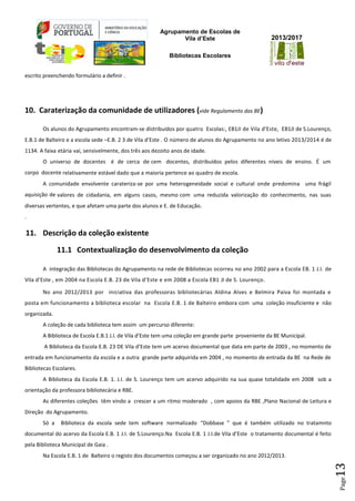 Agrupamento de Escolas de
Vila d’Este
Bibliotecas Escolares
2013/2017
Page13
escrito preenchendo formulário a definir .
10. Caraterização da comunidade de utilizadores (vide Regulamento das BE)
Os alunos do Agrupamento encontram-se distribuídos por quatro Escolas:, EB1JI de Vila d’Este, EB1JI de S.Lourenço,
E.B.1 de Balteiro e a escola sede –E.B. 2 3 de Vila d’Este . O número de alunos do Agrupamento no ano letivo 2013/2014 é de
1134. A faixa etária vai, sensivelmente, dos três aos dezoito anos de idade.
O universo de docentes é de cerca de cem docentes, distribuídos pelos diferentes níveis de ensino. É um
corpo docente relativamente estável dado que a maioria pertence ao quadro de escola.
A comunidade envolvente carateriza-se por uma heterogeneidade social e cultural onde predomina uma frágil
aquisição de valores de cidadania, em alguns casos, mesmo com uma reduzida valorização do conhecimento, nas suas
diversas vertentes, e que afetam uma parte dos alunos e E. de Educação.
.
11. Descrição da coleção existente
11.1 Contextualização do desenvolvimento da coleção
A integração das Bibliotecas do Agrupamento na rede de Bibliotecas ocorreu no ano 2002 para a Escola EB. 1 J.I. de
Vila d’Este , em 2004 na Escola E.B. 23 de Vila d’Este e em 2008 a Escola EB1 JI de S. Lourenço.
No ano 2012/2013 por iniciativa das professoras bibliotecárias Aldina Alves e Belmira Paiva foi montada e
posta em funcionamento a biblioteca escolar na Escola E.B. 1 de Balteiro embora com uma coleção insuficiente e não
organizada.
A coleção de cada biblioteca tem assim um percurso diferente:
A Biblioteca de Escola E.B.1 J.I. de Vila d’Este tem uma coleção em grande parte proveniente da BE Municipal.
A Biblioteca da Escola E.B. 23 DE Vila d’Este tem um acervo documental que data em parte de 2003 , no momento de
entrada em funcionamento da escola e a outra grande parte adquirida em 2004 , no momento de entrada da BE na Rede de
Bibliotecas Escolares.
A Biblioteca da Escola E.B. 1. J.I. de S. Lourenço tem um acervo adquirido na sua quase totalidade em 2008 sob a
orientação da professora bibliotecária e RBE.
As diferentes coleções têm vindo a crescer a um ritmo moderado , com apoios da RBE ,Plano Nacional de Leitura e
Direção do Agrupamento.
Só a Biblioteca da escola sede tem software normalizado “Dobbase ” que é também utilizado no tratamnto
documental do acervo da Escola E.B. 1 J.I. de S.Lourenço.Na Escola E.B. 1 J.I.de Vila d’Este o tratamento documental é feito
pela Biblioteca Municipal de Gaia .
Na Escola E.B. 1 de Balteiro o registo dos documentos começou a ser organizado no ano 2012/2013.
 
