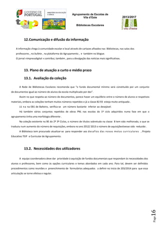 Agrupamento de Escolas de
Vila d’Este
Bibliotecas Escolares
2013/2017
Page16
12.Comunicação e difusão da informação
A informação chega à comunidade escolar e local através de cartazes afixados nas Bibliotecas, nas salas dos
professores , no bufete , na plataforma do Agrupamento , e também no blogue.
O jornal «Impressdigital » contribui, também , para a divulgação das notícias mais significativas.
13. Plano de atuação a curto e médio prazo
13.1. Avaliação da coleção
A Rede de Bibliotecas Escolares recomenda que “o fundo documental mínimo será constituído por um conjunto
de documentos igual ao número de alunos da escola multiplicado por dez”.
Assim no que respeita ao número de documentos, parece haver um equilíbrio entre o número de alunos e respetivos
materiais, embora as coleções tenham muitos números repetidos e já a classe 82.93 esteja muito antiquada .
Já na na EB1 de Balteiro, verifica-se um número bastante inferior ao desejável.
Há também vários conjuntos repetidos de obras PNL nas escolas do 1º ciclo adquiridos numa fase em que o
agrupamento tinha uma morfologia diferente .
Na coleção existente na BE do 2º 3º Ciclos, o número de títulos sobretudo na classe 8 tem sido melhorado, o que se
traduziu num aumento do número de requisições, embora no ano 2012/ 2013 o número de aquisiçõestivesse sido reduzido .
A Biblioteca tem procurado atualizar-se para responder aos desafios das novas metas curriculares , Projeto
Educativo TEIP e Curricular de Agrupamento.
13.2. Necessidades dos utilizadores
A equipa coordenadora deve dar prioridade à aquisição de fundos documentais que respondam às necessidades dos
alunos e professores, bem como às opções curriculares e temas abordados em cada ano. Para tal, devem ser definidos
procedimentos como reuniões e preenchimento de formulários adequados a definir no início de 203/2014 para que essa
articulação se torne efetiva e regular.
 