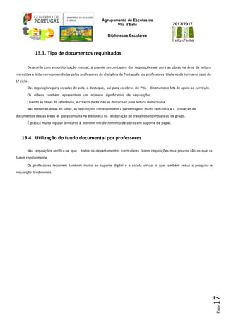 Agrupamento de Escolas de
Vila d’Este
Bibliotecas Escolares
2013/2017
Page17
13.3. Tipo de documentos requisitados
De acordo com a monitorização mensal, a grande percentagem das requisições vai para as obras na área da leitura
recreativa e leituras recomendadas pelos professores da disciplina de Português ou professores titulares de turma no caso do
1º ciclo .
Das requisições para as salas de aula, o destaque, vai para as obras do PNL , dicionários e kits de apoio ao currículo.
Os vídeos também apresentam um número significativo de requisições.
Quanto às obras de referência, é critério da BE não as deixar sair para leitura domiciliária.
Nas restantes áreas do saber, as requisições correspondem a percentagens muito reduzidas e a utilização de
documentos dessas áreas é para consulta na Biblioteca na elaboração de trabalhos individuais ou de grupo.
É prática muito regular o recurso à internet em detrimento de obras em suporte de papel.
13.4. Utilização do fundo documental por professores
Nas requisições verifica-se que todos os departamentos curriculares fazem requisições mas poucos são os que as
fazem regularmente.
Os professores recorrem também muito ao suporte digital e a escola virtual o que também reduz a pesquisa e
requisição tradicionais.
 
