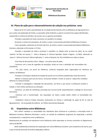 Agrupamento de Escolas de
Vila d’Este
Bibliotecas Escolares
2013/2017
Page18
14. Plano de ação para o desenvolvimento da coleção nos próximos anos
Depois de ter em conta a possibilidade de circulação de documentos entre as bibliotecas do Agrupamento e
para evitar uma duplicação de fundos, as aquisições serão tendentes a superar os pontos fracos agora identificados,
respeitando os critérios já referidos e de acordo com as seguintes prioridades:
- Proceder a aquisições de modo a promover um equilíbrio na coleção;
-Aumentar o número de exemplares, de modo a cumprir o preconizado pela Rede de Bibliotecas Escolares;
- Fazer aquisições, sobretudo em formato não livro, de modo a cumprir o preconizado pela Rede de Bibliotecas
Escolares, sobretudo no Pré-escolar e 1º Ciclo;
-Proceder a aquisições de modo a promover o equilíbrio na coleção entre as áreas do saber, de um modo
especial, nas EB1 nas classes; 7 – Artes e Desporto, 6- Ciências Aplicadas- Saúde e Higiene ; na EB23, sobretudo na
classe:3 – Ciências Sociais;6- Ciências Aplicadas; 7 – Artes e Desporto. Na EB 1 de Balteiro em todas as classes.
- Criar listas de documentos online – Blogue – nas várias áreas do saber;
- Continuar com a caixa de sugestões de aquisições, tendo em vista a satisfação das necessidades dos
utilizadores;
- Ter, pelo menos, um jornal de referência, conforme estipulado pelas organizações de referência em
matéria de bibliotecas.
- Proceder à renovação e desbaste da coleção de acordo com os critérios estabelecidos neste documento;
- Manter o interesse pela área da leitura, renovando também o fundo na classe 8, adquirindo novidades
editoriais no campo da ficção;
- Proceder à catalogação e indexação dos documentos , de forma a que alunos e professores acedam à
coleção e tirem melhor partido da sua utilização ;
- Continuar um plano de marketing e promoção dos recursos da BE, disponibilizando o catálogo em vários locais
das Escolas;
- Continuar com a monitorização das requisições, de modo a poder avaliar melhor as necessidades dos
utilizadores.
- Estabelecer metas no Projeto Educativo conducentes ao reforço e clarificação do papel da BE na vida do
Agrupamento e da necessidade de melhoria da Política documental adequada.
15. Empréstimo entre Bibliotecas
Para melhor satisfazer as necessidades dos utilizadores deve continuar-se a potenciar a articulação entre as
Bibliotecas Escolares, Biblioteca Municipal e outras, no sentido de estabelecer programas de cooperação e partilha,
nomeadamente o empréstimo entre as Bibliotecas.
Relativamente às condições de empréstimo entre bibliotecas serão observadas as normas constantes no Regulamento
Interno da BE/CRE.
Serão estabelecidos protocolos de cooperação com outras Bibliotecas Escolares para empréstimo de acervo, para
o que se terá de preencher formulário adequado( a definir).
 