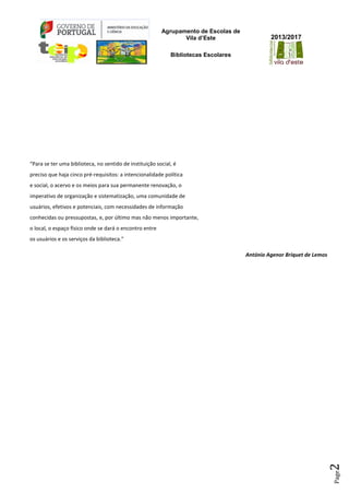 Agrupamento de Escolas de
Vila d’Este
Bibliotecas Escolares
2013/2017
Page2
“Para se ter uma biblioteca, no sentido de instituição social, é
preciso que haja cinco pré-requisitos: a intencionalidade política
e social, o acervo e os meios para sua permanente renovação, o
imperativo de organização e sistematização, uma comunidade de
usuários, efetivos e potenciais, com necessidades de informação
conhecidas ou pressupostas, e, por último mas não menos importante,
o local, o espaço físico onde se dará o encontro entre
os usuários e os serviços da biblioteca.”
António Agenor Briquet de Lemos
 