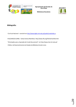 Agrupamento de Escolas de
Vila d’Este
Bibliotecas Escolares
2013/2017
Page20
Bibliografia:
- Currículo Nacional – acessível em http://www.dgidc.min-edu.pt/public/cnebindex.a-
-IFLA/UNESCO (1999) – School Library Manifesto. http://www.ifla.org/VII/sII/manifest.htm
“Orientações para a Aquisição do Fundo Documental” em http://www.rbe.min-edu.pt/
- Política de Desenvolvimento da Coleção da Biblioteca Escolar Loros
 