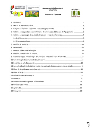 Agrupamento de Escolas de
Vila d’Este
Bibliotecas Escolares
2013/2017
Page3
0. Introdução..................................................................................................................................................4
1. Missão da Biblioteca Escolar .....................................................................................................................5
2. Funções da Biblioteca Escolar nas Escolas do Agrupamento....................................................................5
3. Critérios para a gestão e desenvolvimento de coleções das Bibliotecas do Agrupamento......................6
4. Critérios para a seleção de conteúdos/materiais e respetivos formatos..................................................7
4.1. Critérios gerais....................................................................................................................................7
4.2.Critérios específicos............................................................................................................................ 7
5. Critérios de aquisição............................................................................................................................. 11
6. Preservação ............................................................................................................................................11
7. Critérios para as ofertas/doações ..........................................................................................................12
8. Critérios para desbaste da coleção ........................................................................................................12
9. Responsável (eis) pela aplicação dos princípios constantes neste documento.....................................12
10.Caracterização da comunidade de utilizadores.....................................................................................13
11.Descrição da coleção existente ............................................................................................................13
12.Comunicação e Difusão da Informação ntextualização do desenvolvimento da coleção ................... 16
13.Plano de Atuação a curto médio prazo............................................................................................. 18
14.Plano de Ação....................................................................................................................................18
15.Empréstimo entre Bibliotecas...........................................................................................................18
16.Formação..........................................................................................................................................19
17.Responsabilidade, sugestões e reclamações....................................................................................19
18.Considerações Finais........................................................................................................................19
19.Aprovação........................................................................................................................................19
20.Bibliografia.......................................................................................................................................20
 