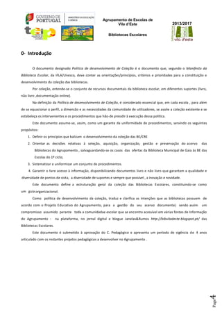 Agrupamento de Escolas de
Vila d’Este
Bibliotecas Escolares
2013/2017
Page4
0- Introdução
O documento designado Política de desenvolvimento de Coleção é o documento que, segundo o Manifesto da
Biblioteca Escolar, da IFLA/Unesco, deve conter as orientações/princípios, critérios e prioridades para a constituição e
desenvolvimento da coleção das bibliotecas.
Por coleção, entende-se o conjunto de recursos documentais da biblioteca escolar, em diferentes suportes (livro,
não livro ,documentação online).
Na definição da Política de desenvolvimento de Coleção, é considerado essencial que, em cada escola , para além
de se equacionar o perfil, a dimensão e as necessidades da comunidade de utilizadores, se avalie a coleção existente e se
estabeleça os intervenientes e os procedimentos que hão-de presidir à execução dessa política.
Este documento assume-se, assim, como um garante da uniformidade de procedimentos, servindo os seguintes
propósitos:
1. Definir os princípios que balizam o desenvolvimento da coleção das BE/CRE
2. Orientar as decisões relativas à seleção, aquisição, organização, gestão e preservação do acervo das
Bibliotecas do Agrupamento , salvaguardando-se os casos das ofertas da Biblioteca Municipal de Gaia às BE das
Escolas do 1º ciclo;
3. Sistematizar e uniformizar um conjunto de procedimentos.
4. Garantir o livre acesso à informação, disponibilizando documentos livro e não livro que garantam a qualidade e
diversidade de pontos de vista, a diversidade de suportes e sempre que possível , a inovação e novidade.
Este documento define a estruturação geral da coleção das Bibliotecas Escolares, constituindo-se como
um guia organizacional.
Como política de desenvolvimento da coleção, traduz e clarifica as intenções que as bibliotecas possuem de
acordo com o Projeto Educativo do Agrupamento, para a gestão do seu acervo documental, sendo assim um
compromisso assumido perante toda a comunidadae escolar que se encontra acessível em várias fontes de Informação
do Agrupamento : na plataforma, no jornal digital e blogue Janelas&Rumos http://bibviladeste.blogspot.pt/ das
Bibliotecas Escolares.
Este documento é submetido à aprovação do C. Pedagógico e apresenta um período de vigência de 4 anos
articulado com os restantes projetos pedagógicos a desenvolver no Agrupamento .
 