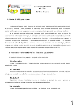 Agrupamento de Escolas de
Vila d’Este
Bibliotecas Escolares
2013/2017
Page5
1. Missão da Biblioteca Escolar
As Bibliotecas/CRE como serviço educativo RBE têm como missão “disponibilizar serviços de aprendizagem, livros
e recursos que permitam a todos os membros da comunidade escolar tornarem -se pensadores críticos e utilizadores
efetivos da informação em todos os suportes e meios de comunicação”. (Declaração de IASL sobre Bibliotecas Escolares)
As BE, enquanto estrutura organizacional, contribuem assim significativamente no apoio ao currículo, no
desenvolvimento da literacia da informação, no reforço das competências de leitura e literacia e no desenvolvimento
de projetos que decorram do Projeto Educativo do Agrupamento. Promovem a i n d a competências que propiciam a
autonomia, a construção do conhecimento e a aprendizagem ao longo da vida. As bibliotecas escolares e a sua Politica de
Desenvolvimento de Coleção disponibilizam e selecionam os seus fundos documentais sem censura ideológica, política ou
religiosa , sem ceder a pressões comerciais, de acordo com a Declaração Universal dos Direitos e Liberdades do Homem,
aprovada pelas Nações Unidas de acordo com os princípios do Manifesto da Biblioteca Pública da UNESCO.
2. Funções da Biblioteca Escolar nas escolas do agrupamento
As funções da Biblioteca Escolar, segundo a Declaração Política da IASL, são:
2.1. Informativa
Fornecer a informação necessária e credível, com rápido acesso e transparência (de informação); fornecer recursos
em diferentes suportes.
2.2. Educativa
Proporcionar instalações e uma atmosfera de aprendizagem, proporcionando orientação na localização, seleção e
utilização de materiais de informação. Promover a autonomia e a aprendizagem ao longo da vida..
2.3. Cultural
Disponibilizar materiais diversificados, incentivar a criatividade, a apreciação das artes e promover o
desenvolvimento de relações humanas positivas que melhorem a sua qualidade de vida.
2.4.Recreativa
Fornecer materiais e programas de valor recreativo e de orientação no uso do tempo de lazer.
 
