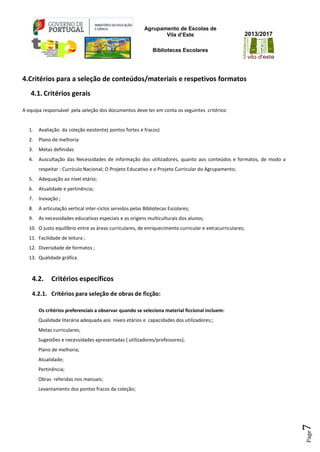 Agrupamento de Escolas de
Vila d’Este
Bibliotecas Escolares
2013/2017
Page7
4.Critérios para a seleção de conteúdos/materiais e respetivos formatos
4.1. Critérios gerais
A equipa responsável pela seleção dos documentos deve ter em conta os seguintes critérios:
1. Avaliação da coleção existente( pontos fortes e fracos)
2. Plano de melhoria
3. Metas definidas
4. Auscultação das Necessidades de informação dos utilizadores, quanto aos conteúdos e formatos, de modo a
respeitar : Currículo Nacional; O Projeto Educativo e o Projeto Curricular do Agrupamento;
5. Adequação ao nível etário;
6. Atualidade e pertinência;
7. Inovação ;
8. A articulação vertical inter-ciclos servidos pelas Bibliotecas Escolares;
9. As necessidades educativas especiais e as origens multiculturais dos alunos;
10. O justo equilíbrio entre as áreas curriculares, de enriquecimento curricular e extracurriculares;
11. Facilidade de leitura ;
12. Diversidade de formatos ;
13. Qualidade gráfica.
4.2. Critérios específicos
4.2.1. Critérios para seleção de obras de ficção:
Os critérios preferenciais a observar quando se seleciona material ficcional incluem:
Qualidade literária adequada aos níveis etários e capacidades dos utilizadores;;
Metas curriculares;
Sugestões e necessidades apresentadas ( utilizadores/professores);
Plano de melhoria;
Atualidade;
Pertinência;
Obras referidas nos manuais;
Levantamento dos pontos fracos da coleção;
 