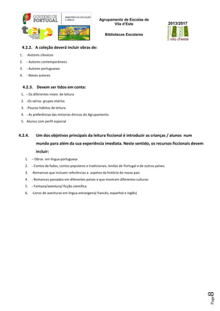 Agrupamento de Escolas de
Vila d’Este
Bibliotecas Escolares
2013/2017
Page8
4.2.2. A coleção deverá incluir obras de:
1. -Autores clássicos
2. - Autores contemporâneos
3. - Autores portugueses
4. - Novos autores
4.2.3. Devem ser tidos em conta:
1. - Os diferentes níveis de leitura
2. -Os vários grupos etários
3. -Poucos hábitos de leitura
4. - As preferências das minorias étnicas do Agrupamento
5. Alunos com perfil especial
4.2.4. Um dos objetivos principais da leitura ficcional é introduzir as crianças / alunos num
mundo para além da sua experiência imediata. Neste sentido, os recursos ficcionais devem
incluir:
1. – Obras em língua portuguesa
2. - Contos de fadas, contos populares e tradicionais, lendas de Portugal e de outros países.
3. -Romances que incluam referências a aspetos da história do nosso país
4. - Romances passados em diferentes países e que mostram diferentes culturas
5. - Fantasia/aventura/ ficção científica
6. -Livros de aventuras em língua estrangeira( francês; espanhol e inglês)
 